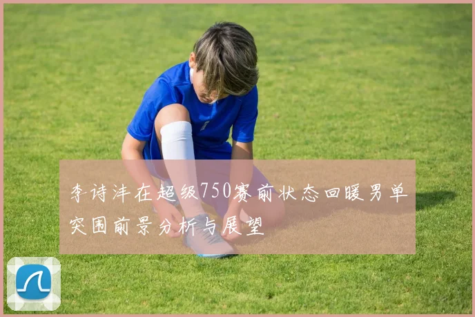 李诗沣在超级750赛前状态回暖男单突围前景分析与展望