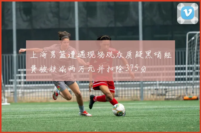 上海男篮遭遇现场观众质疑黑哨经费被核减两万元并扣除375分