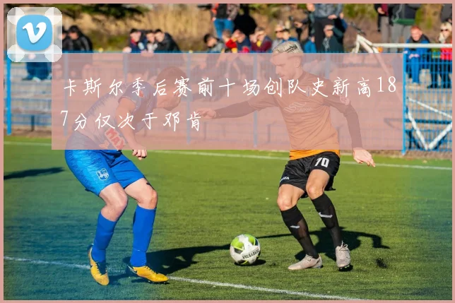 卡斯尔季后赛前十场创队史新高187分仅次于邓肯