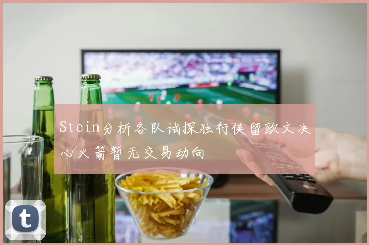 Stein分析各队试探独行侠留欧文决心火箭暂无交易动向