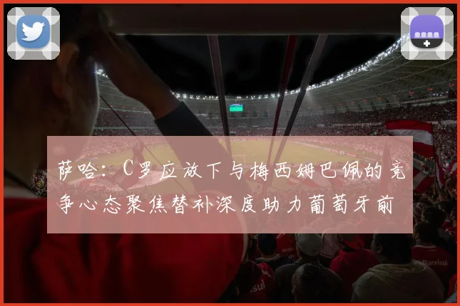 萨哈:C罗应放下与梅西姆巴佩的竞争心态聚焦替补深度助力葡萄牙前行