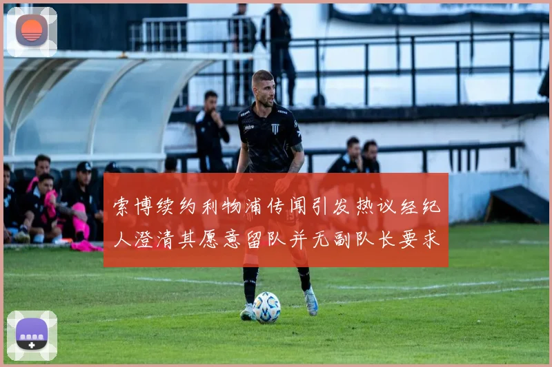 索博续约利物浦传闻引发热议经纪人澄清其愿意留队并无副队长要求