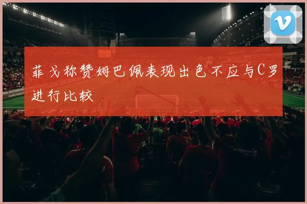 菲戈称赞姆巴佩表现出色不应与C罗进行比较
