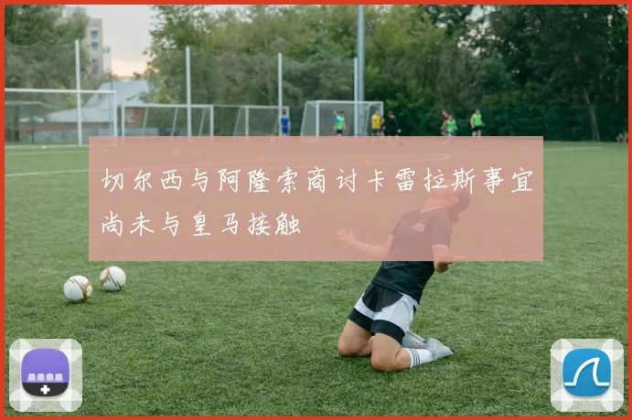 切尔西与阿隆索商讨卡雷拉斯事宜尚未与皇马接触