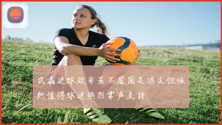 武磊进球效率虽不居国足顶尖但依然值得球迷热烈掌声支持