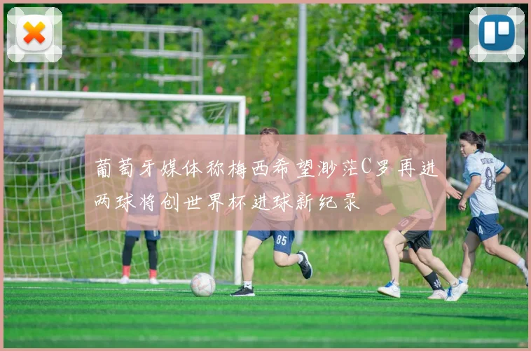 葡萄牙媒体称梅西希望渺茫C罗再进两球将创世界杯进球新纪录