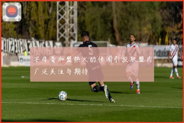 字母哥加盟热火的传闻引发联盟内广泛关注与期待
