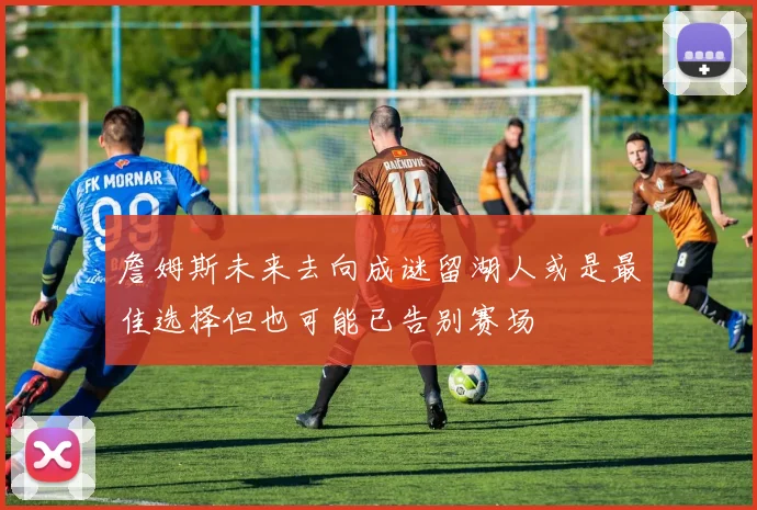 詹姆斯未来去向成谜留湖人或是最佳选择但也可能已告别赛场