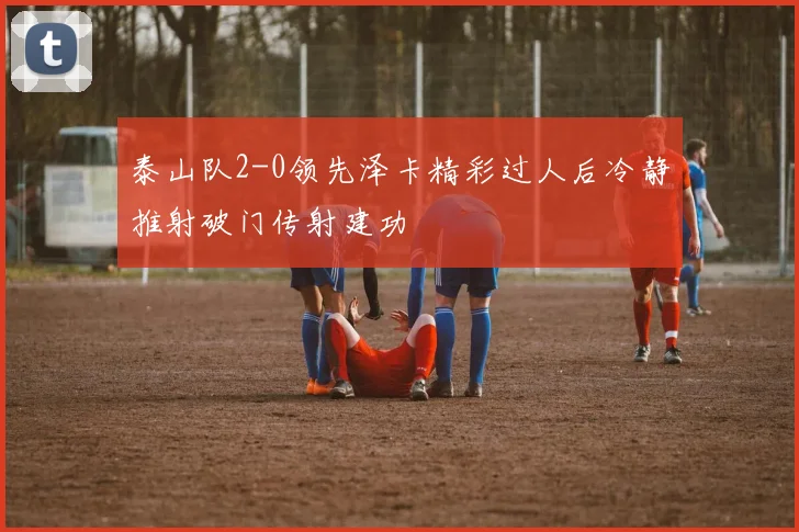 泰山队2-0领先泽卡精彩过人后冷静推射破门传射建功