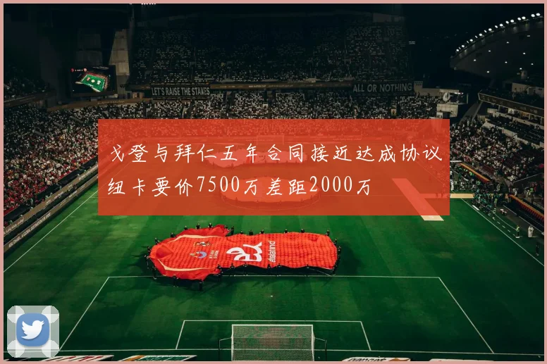 戈登与拜仁五年合同接近达成协议纽卡要价7500万差距2000万