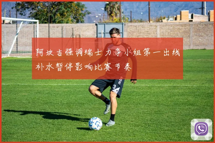 阿坎吉强调瑞士力争小组第一出线补水暂停影响比赛节奏