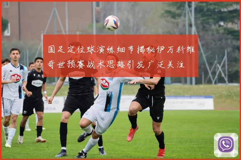 国足定位球演练细节揭秘伊万科维奇世预赛战术思路引发广泛关注