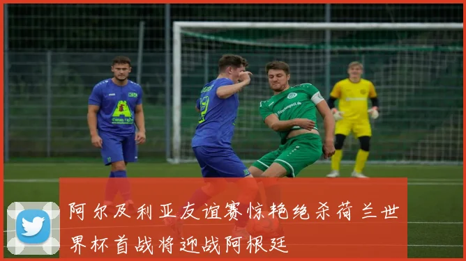 阿尔及利亚友谊赛惊艳绝杀荷兰世界杯首战将迎战阿根廷