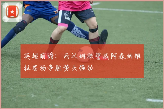 英超前瞻：西汉姆联誓战阿森纳维拉客场争胜势头强劲