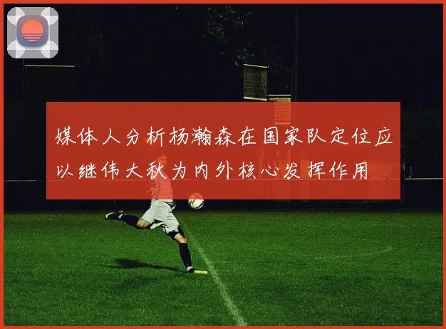 媒体人分析杨瀚森在国家队定位应以继伟大秋为内外核心发挥作用