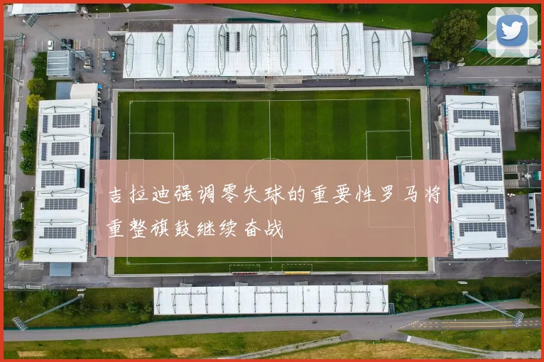 吉拉迪强调零失球的重要性罗马将重整旗鼓继续奋战