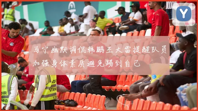马宁幽默调侃韩鹏王大雷提醒队员加强身体素质避免踢到自己