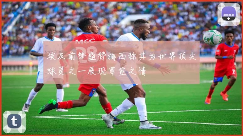 埃及前锋盛赞梅西称其为世界顶尖球员之一展现尊重之情