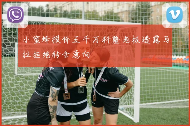 小蜜蜂报价五千万科隆老板透露马拉拒绝转会意向
