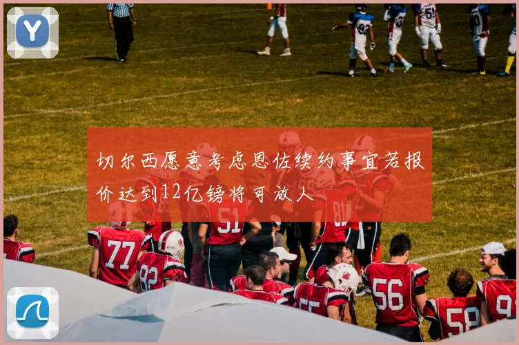 切尔西愿意考虑恩佐续约事宜若报价达到12亿镑将可放人