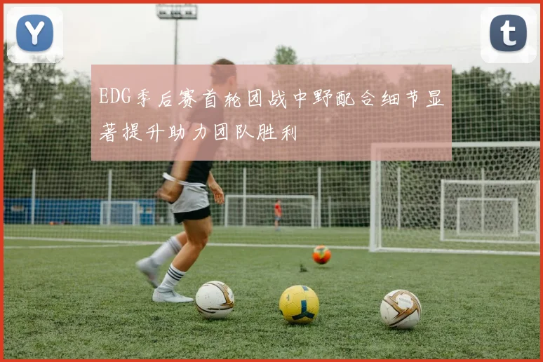 EDG季后赛首轮团战中野配合细节显著提升助力团队胜利